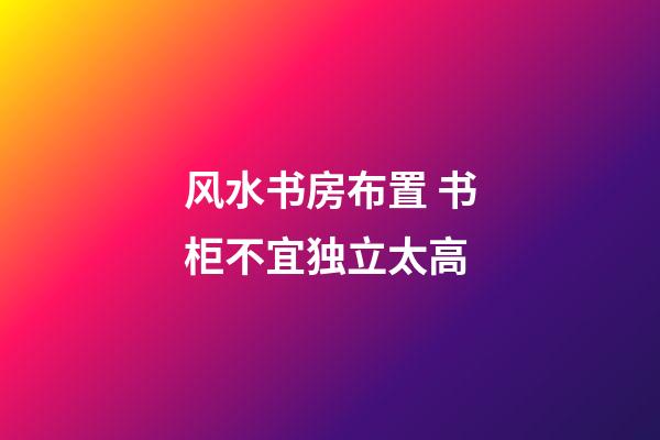 风水书房布置 书柜不宜独立太高